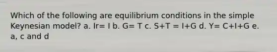 Which of the following are equilibrium conditions in the simple Keynesian model? a. Ir= I b. G= T c. S+T = I+G d. Y= C+I+G e. a, c and d