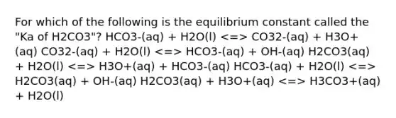 For which of the following is the equilibrium constant called the "Ka of H2CO3"? HCO3-(aq) + H2O(l) CO32-(aq) + H3O+(aq) CO32-(aq) + H2O(l) HCO3-(aq) + OH-(aq) H2CO3(aq) + H2O(l) H3O+(aq) + HCO3-(aq) HCO3-(aq) + H2O(l) H2CO3(aq) + OH-(aq) H2CO3(aq) + H3O+(aq) H3CO3+(aq) + H2O(l)