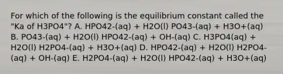 For which of the following is the equilibrium constant called the "Ka of H3PO4"? A. HPO42-(aq) + H2O(l) PO43-(aq) + H3O+(aq) B. PO43-(aq) + H2O(l) HPO42-(aq) + OH-(aq) C. H3PO4(aq) + H2O(l) H2PO4-(aq) + H3O+(aq) D. HPO42-(aq) + H2O(l) H2PO4-(aq) + OH-(aq) E. H2PO4-(aq) + H2O(l) HPO42-(aq) + H3O+(aq)