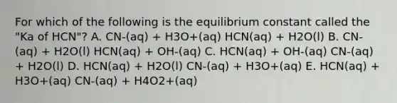 For which of the following is the equilibrium constant called the "Ka of HCN"? A. CN-(aq) + H3O+(aq) HCN(aq) + H2O(l) B. CN-(aq) + H2O(l) HCN(aq) + OH-(aq) C. HCN(aq) + OH-(aq) CN-(aq) + H2O(l) D. HCN(aq) + H2O(l) CN-(aq) + H3O+(aq) E. HCN(aq) + H3O+(aq) CN-(aq) + H4O2+(aq)