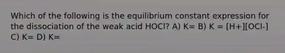 Which of the following is the equilibrium constant expression for the dissociation of the weak acid HOCl? A) K= B) K = [H+][OCl-] C) K= D) K=