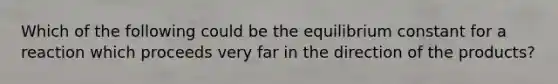 Which of the following could be the equilibrium constant for a reaction which proceeds very far in the direction of the products?