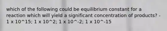 which of the following could be equilibrium constant for a reaction which will yield a significant concentration of products? - 1 x 10^15; 1 x 10^2; 1 x 10^-2; 1 x 10^-15