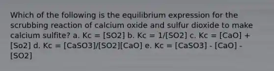 Which of the following is the equilibrium expression for the scrubbing reaction of calcium oxide and sulfur dioxide to make calcium sulfite? a. Kc = [SO2] b. Kc = 1/[SO2] c. Kc = [CaO] + [So2] d. Kc = [CaSO3]/[SO2][CaO] e. Kc = [CaSO3] - [CaO] - [SO2]