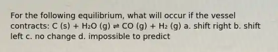 For the following equilibrium, what will occur if the vessel contracts: C (s) + H₂O (g) ⇌ CO (g) + H₂ (g) a. shift right b. shift left c. no change d. impossible to predict