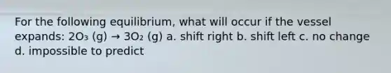 For the following equilibrium, what will occur if the vessel expands: 2O₃ (g) → 3O₂ (g) a. shift right b. shift left c. no change d. impossible to predict