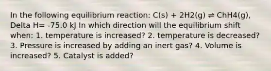 In the following equilibrium reaction: C(s) + 2H2(g) ⇌ ChH4(g), Delta H= -75.0 kJ In which direction will the equilibrium shift when: 1. temperature is increased? 2. temperature is decreased? 3. Pressure is increased by adding an inert gas? 4. Volume is increased? 5. Catalyst is added?