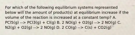 For which of the following equilibrium systems represented below will the amount of product(s) at equilibrium increase if the volume of the reaction is increased at a constant temp? A. PCl5(g) --> PCl3(g) + Cl(g) B. 2 NO(g) + O2(g) --> 2 NO(g) C. N2(g) + O2(g) --> 2 NO(g) D. 2 CO(g) --> C(s) + CO2(g)