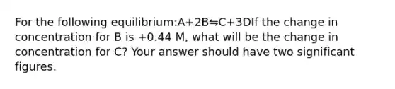 For the following equilibrium:A+2B⇋C+3DIf the change in concentration for B is +0.44 M, what will be the change in concentration for C? Your answer should have two significant figures.