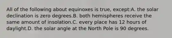 All of the following about equinoxes is true, except:A. the solar declination is zero degrees.B. both hemispheres receive the same amount of insolation.C. every place has 12 hours of daylight.D. the solar angle at the North Pole is 90 degrees.