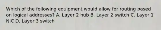 Which of the following equipment would allow for routing based on logical addresses? A. Layer 2 hub B. Layer 2 switch C. Layer 1 NIC D. Layer 3 switch