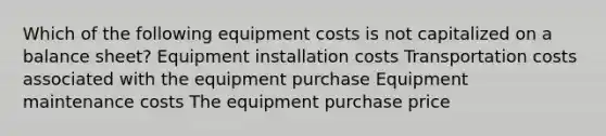 Which of the following equipment costs is not capitalized on a balance sheet? Equipment installation costs Transportation costs associated with the equipment purchase Equipment maintenance costs The equipment purchase price