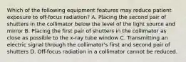 Which of the following equipment features may reduce patient exposure to off-focus radiation? A. Placing the second pair of shutters in the collimator below the level of the light source and mirror B. Placing the first pair of shutters in the collimator as close as possible to the x-ray tube window C. Transmitting an electric signal through the collimator's first and second pair of shutters D. Off-focus radiation in a collimator cannot be reduced.