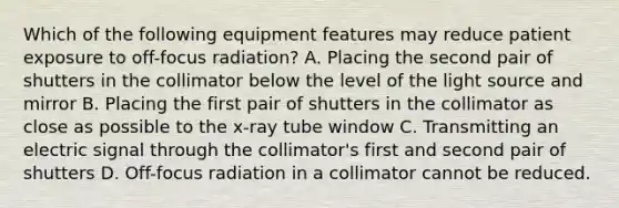 Which of the following equipment features may reduce patient exposure to off-focus radiation? A. Placing the second pair of shutters in the collimator below the level of the light source and mirror B. Placing the first pair of shutters in the collimator as close as possible to the x-ray tube window C. Transmitting an electric signal through the collimator's first and second pair of shutters D. Off-focus radiation in a collimator cannot be reduced.