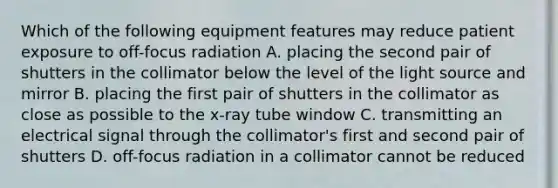 Which of the following equipment features may reduce patient exposure to off-focus radiation A. placing the second pair of shutters in the collimator below the level of the light source and mirror B. placing the first pair of shutters in the collimator as close as possible to the x-ray tube window C. transmitting an electrical signal through the collimator's first and second pair of shutters D. off-focus radiation in a collimator cannot be reduced