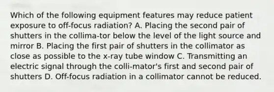 Which of the following equipment features may reduce patient exposure to off-focus radiation? A. Placing the second pair of shutters in the collima-tor below the level of the light source and mirror B. Placing the first pair of shutters in the collimator as close as possible to the x-ray tube window C. Transmitting an electric signal through the colli-mator's first and second pair of shutters D. Off-focus radiation in a collimator cannot be reduced.