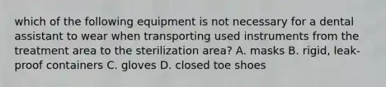 which of the following equipment is not necessary for a dental assistant to wear when transporting used instruments from the treatment area to the sterilization area? A. masks B. rigid, leak-proof containers C. gloves D. closed toe shoes