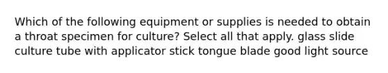 Which of the following equipment or supplies is needed to obtain a throat specimen for culture? Select all that apply. glass slide culture tube with applicator stick tongue blade good light source