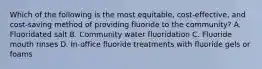 Which of the following is the most equitable, cost-effective, and cost-saving method of providing fluoride to the community? A. Fluoridated salt B. Community water fluoridation C. Fluoride mouth rinses D. In-office fluoride treatments with fluoride gels or foams