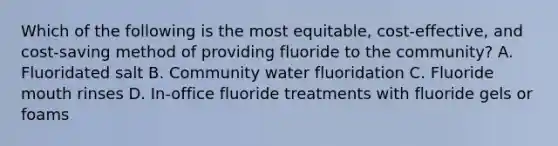 Which of the following is the most equitable, cost-effective, and cost-saving method of providing fluoride to the community? A. Fluoridated salt B. Community water fluoridation C. Fluoride mouth rinses D. In-office fluoride treatments with fluoride gels or foams