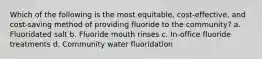 Which of the following is the most equitable, cost-effective, and cost-saving method of providing fluoride to the community? a. Fluoridated salt b. Fluoride mouth rinses c. In-office fluoride treatments d. Community water fluoridation