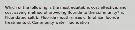 Which of the following is the most equitable, cost-effective, and cost-saving method of providing fluoride to the community? a. Fluoridated salt b. Fluoride mouth rinses c. In-office fluoride treatments d. Community water fluoridation