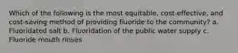 Which of the following is the most equitable, cost-effective, and cost-saving method of providing fluoride to the community? a. Fluoridated salt b. Fluoridation of the public water supply c. Fluoride mouth rinses