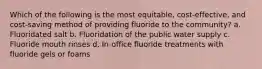 Which of the following is the most equitable, cost-effective, and cost-saving method of providing fluoride to the community? a. Fluoridated salt b. Fluoridation of the public water supply c. Fluoride mouth rinses d. In-office fluoride treatments with fluoride gels or foams