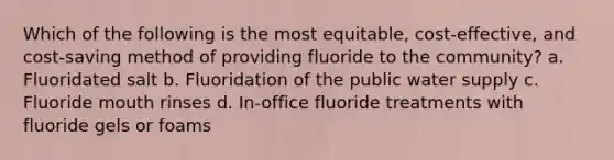 Which of the following is the most equitable, cost-effective, and cost-saving method of providing fluoride to the community? a. Fluoridated salt b. Fluoridation of the public water supply c. Fluoride mouth rinses d. In-office fluoride treatments with fluoride gels or foams