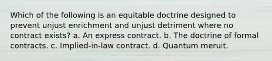 Which of the following is an equitable doctrine designed to prevent unjust enrichment and unjust detriment where no contract exists? a. An express contract. b. The doctrine of formal contracts. c. Implied-in-law contract. d. Quantum meruit.