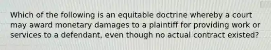 Which of the following is an equitable doctrine whereby a court may award monetary damages to a plaintiff for providing work or services to a defendant, even though no actual contract existed?