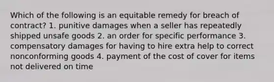 Which of the following is an equitable remedy for breach of contract? 1. punitive damages when a seller has repeatedly shipped unsafe goods 2. an order for specific performance 3. compensatory damages for having to hire extra help to correct nonconforming goods 4. payment of the cost of cover for items not delivered on time