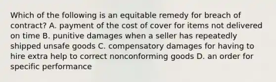 Which of the following is an equitable remedy for breach of contract? A. payment of the cost of cover for items not delivered on time B. punitive damages when a seller has repeatedly shipped unsafe goods C. compensatory damages for having to hire extra help to correct nonconforming goods D. an order for specific performance