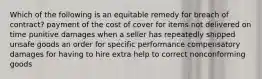 Which of the following is an equitable remedy for breach of contract? payment of the cost of cover for items not delivered on time punitive damages when a seller has repeatedly shipped unsafe goods an order for specific performance compensatory damages for having to hire extra help to correct nonconforming goods