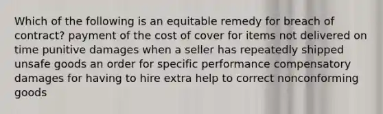 Which of the following is an equitable remedy for breach of contract? payment of the cost of cover for items not delivered on time punitive damages when a seller has repeatedly shipped unsafe goods an order for specific performance compensatory damages for having to hire extra help to correct nonconforming goods