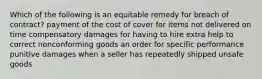 Which of the following is an equitable remedy for breach of contract? payment of the cost of cover for items not delivered on time compensatory damages for having to hire extra help to correct nonconforming goods an order for specific performance punitive damages when a seller has repeatedly shipped unsafe goods