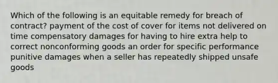 Which of the following is an equitable remedy for breach of contract? payment of the cost of cover for items not delivered on time compensatory damages for having to hire extra help to correct nonconforming goods an order for specific performance punitive damages when a seller has repeatedly shipped unsafe goods