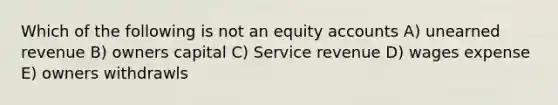 Which of the following is not an equity accounts A) unearned revenue B) owners capital C) Service revenue D) wages expense E) owners withdrawls