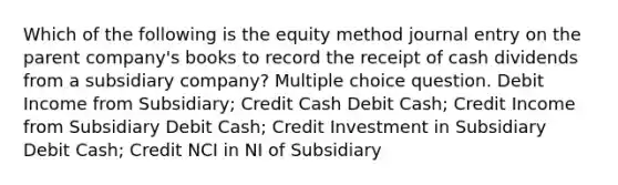 Which of the following is the equity method journal entry on the parent company's books to record the receipt of cash dividends from a subsidiary company? Multiple choice question. Debit Income from Subsidiary; Credit Cash Debit Cash; Credit Income from Subsidiary Debit Cash; Credit Investment in Subsidiary Debit Cash; Credit NCI in NI of Subsidiary