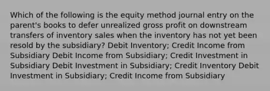 Which of the following is the equity method journal entry on the parent's books to defer unrealized gross profit on downstream transfers of inventory sales when the inventory has not yet been resold by the subsidiary? Debit Inventory; Credit Income from Subsidiary Debit Income from Subsidiary; Credit Investment in Subsidiary Debit Investment in Subsidiary; Credit Inventory Debit Investment in Subsidiary; Credit Income from Subsidiary