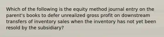 Which of the following is the equity method journal entry on the parent's books to defer unrealized gross profit on downstream transfers of inventory sales when the inventory has not yet been resold by the subsidiary?