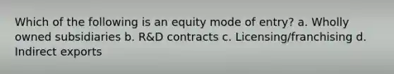 Which of the following is an equity mode of entry? a. Wholly owned subsidiaries b. R&D contracts c. Licensing/franchising d. Indirect exports