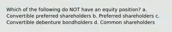 Which of the following do NOT have an equity position? a. Convertible preferred shareholders b. Preferred shareholders c. Convertible debenture bondholders d. Common shareholders