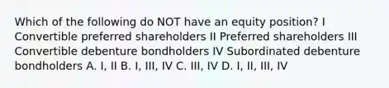 Which of the following do NOT have an equity position? I Convertible preferred shareholders II Preferred shareholders III Convertible debenture bondholders IV Subordinated debenture bondholders A. I, II B. I, III, IV C. III, IV D. I, II, III, IV