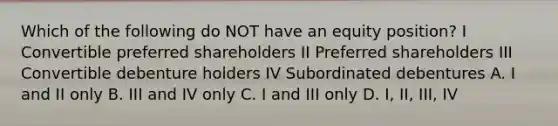 Which of the following do NOT have an equity position? I Convertible preferred shareholders II Preferred shareholders III Convertible debenture holders IV Subordinated debentures A. I and II only B. III and IV only C. I and III only D. I, II, III, IV