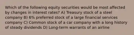 Which of the following equity securities would be most affected by changes in interest rates? A) Treasury stock of a steel company B) 6% preferred stock of a large financial services company C) Common stock of a car company with a long history of steady dividends D) Long-term warrants of an airline