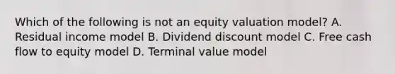 Which of the following is not an equity valuation model? A. <a href='https://www.questionai.com/knowledge/kLHX5n77ya-residual-income' class='anchor-knowledge'>residual income</a> model B. <a href='https://www.questionai.com/knowledge/ksQkZLUnb3-dividend-discount-model' class='anchor-knowledge'>dividend discount model</a> C. Free <a href='https://www.questionai.com/knowledge/kXoqoBRFeQ-cash-flow' class='anchor-knowledge'>cash flow</a> to equity model D. Terminal value model