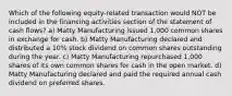 Which of the following equity-related transaction would NOT be included in the financing activities section of the statement of cash flows? a) Matty Manufacturing issued 1,000 common shares in exchange for cash. b) Matty Manufacturing declared and distributed a 10% stock dividend on common shares outstanding during the year. c) Matty Manufacturing repurchased 1,000 shares of its own common shares for cash in the open market. d) Matty Manufacturing declared and paid the required annual cash dividend on preferred shares.