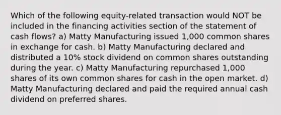 Which of the following equity-related transaction would NOT be included in the financing activities section of the statement of cash flows? a) Matty Manufacturing issued 1,000 common shares in exchange for cash. b) Matty Manufacturing declared and distributed a 10% stock dividend on common shares outstanding during the year. c) Matty Manufacturing repurchased 1,000 shares of its own common shares for cash in the open market. d) Matty Manufacturing declared and paid the required annual cash dividend on preferred shares.