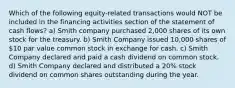 Which of the following equity-related transactions would NOT be included in the financing activities section of the statement of cash flows? a) Smith company purchased 2,000 shares of its own stock for the treasury. b) Smith Company issued 10,000 shares of 10 par value common stock in exchange for cash. c) Smith Company declared and paid a cash dividend on common stock. d) Smith Company declared and distributed a 20% stock dividend on common shares outstanding during the year.